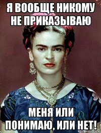 Я вообще никому не приказываю меня или понимаю, или нет!
