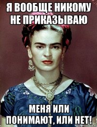 Я вообще никому не приказываю меня или понимают, или нет!