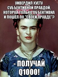Уивердил хуету субъективной правдой, которая только объективна и пошёл по "своей правде"? - получай Q1000!