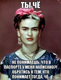Ты чё , не понимаешь, что в паспорте у меня написано?! Обратись к тем, кто понимает тогда, чё.
