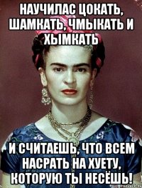 Научилас цокать, шамкать, чмыкать и хымкать и считаешь, что всем насрать на хуету, которую ты несёшь!