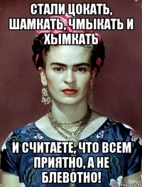 Стали цокать, шамкать, чмыкать и хымкать и считаете, что всем приятно, а не блевотно!