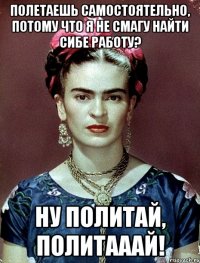 Полетаешь самостоятельно, потому что я не смагу найти сибе работу? Ну политай, политааай!