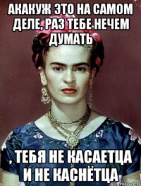 АКАКУЖ это на самом деле, раз тебе нечем думать , тебя не касаетца и не каснётца