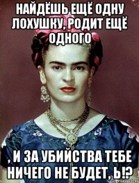 Найдёшь ещё одну лохушку, родит ещё одного , и за убийства тебе ничего не будет, Ь!?