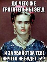 До чего же трогательны ЭЁГД , и за убийства тебе ничего не будет, Ь!?