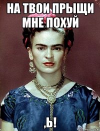На твои прыщи мне похуй ,Ь!