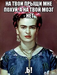 На твои прыщи мне похуй, а на твой мозг - нет ,Ь!