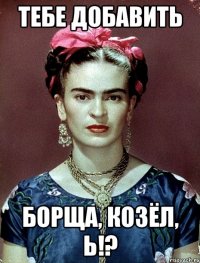 Тебе добавить борща, козёл, Ь!?