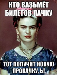 КТО ВАЗЬМЁТ БИЛЕТОВ ПАЧКУ ТОТ ПОЛУЧИТ НОВУЮ ПРОКАЧКУ, Ь!