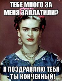 Тебе много за меня заплатили? Я поздравляю тебя - ты конченный!