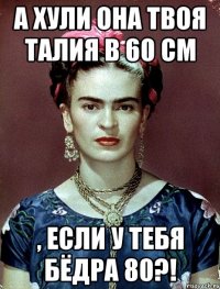 А ХУЛИ ОНА ТВОЯ ТАЛИЯ В 60 СМ , ЕСЛИ У ТЕБЯ БЁДРА 80?!