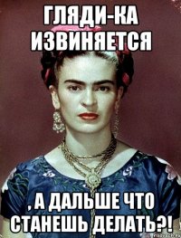 Гляди-ка извиняется , а дальше что станешь делать?!