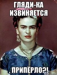 Гляди-ка извиняется , припёрло?!