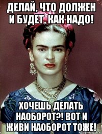 Делай, что должен и будет, как надо! Хочешь делать наоборот?! Вот и живи наоборот тоже!