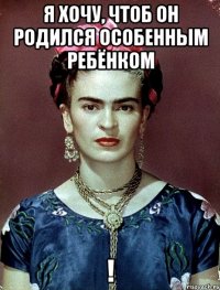 Я хочу, чтоб он родился ОСОБЕННЫМ ребёнком !