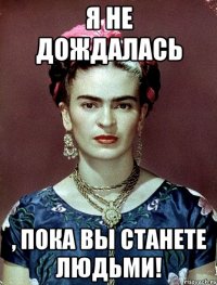 я не дождалась , пока вы станете людьми!