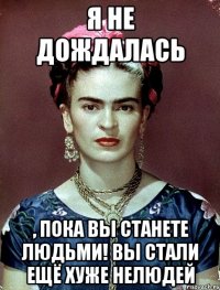 я не дождалась , пока вы станете людьми! Вы стали ещё хуже нелюдей