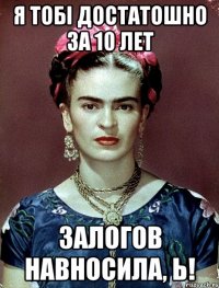 я тобi достатошно за 10 лет залогов навносила, Ь!