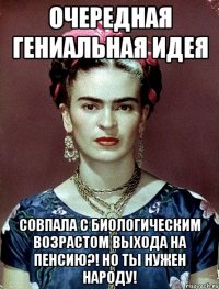 Очередная гениальная идея совпала с биологическим возрастом выхода на пенсию?! Но ты нужен народу!