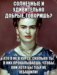 Солнечные и удивительно добрые, говоришь? АТО я не в курсе, сколько ты в них прокалываешь, чтобы они хотя бы тебя не уебашили!