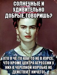 Солнечные и удивительно добрые, говоришь? АТО я чё-то как-то не в курсе, что кроме центра агрессии у них в черепной коробке не действует ничего!
