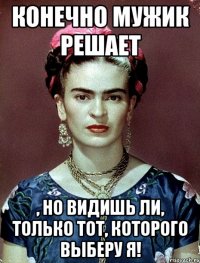 Конечно мужик решает , но видишь ли, только тот, которого выберу я!
