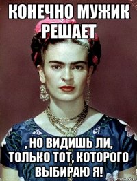 Конечно мужик решает , но видишь ли, только тот, которого выбираю я!