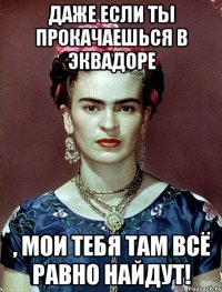 Даже если ты прокачаешься в Эквадоре , мои тебя там всё равно найдут!