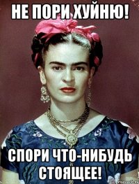 Не пори хуйню! Спори что-нибудь стоящее!