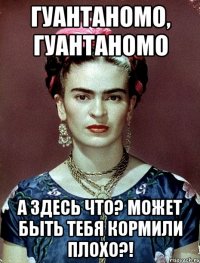 Гуантаномо, Гуантаномо А здесь что? Может быть тебя кормили плохо?!