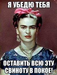 Я убедю тебя оставить всю эту свиноту в покое!