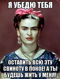 Я убедю тебя оставить всю эту свиноту в покое! А ты будешь жить у меня!