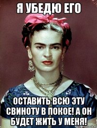 Я убедю его оставить всю эту свиноту в покое! А он будет жить у меня!