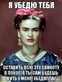 Я убедю тебя оставить всю эту свиноту в покое! А ты сам будешь жить у меня! Убедилла?
