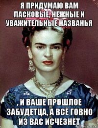 Я придумаю вам ласковые, нежные и уважительные названья , и ваше прошлое забудетца, а всё говно из вас исчезнет