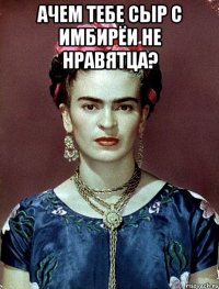 АЧЕМ тебе сыр с имбирёи не нравятца? 