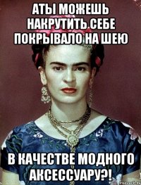 АТЫ можешь накрутить себе покрывало на шею в качестве модного аксессуару?!