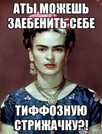 АТЫ можешь заебенить себе тиффозную стрижачку?!