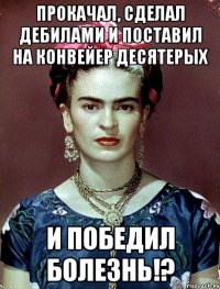 Прокачал, сделал дебилами и поставил на конвейер десятерых и ПОБЕДИЛ болезнь!?