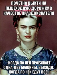 Почётно выйти на пешеходную дорожку в качестве правдоискателя , когда по ней проезжает одна-две машины. Выходи, когда по ней едут все!