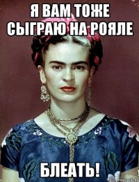 Я вам тоже сыграю на рояле блеать!
