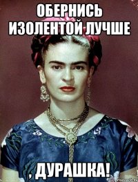 обернись изолентой лучше , дурашка!