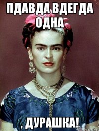 пдавда вдегда одна , дурашка!