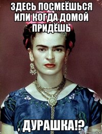 здесь посмеёшься или когда домой придёшь , дурашка!?