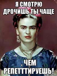 я смотрю дрочишь ты чаще , чем репетттируешь!