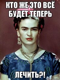 кто же это всё будет теперь лечить?!