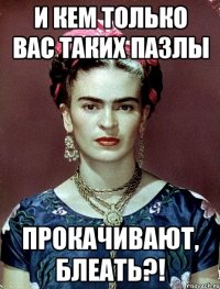 и кем только вас таких пазлы прокачивают, блеать?!