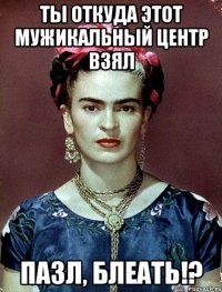 ты откуда этот мужикальный центр взял пазл, блеать!?