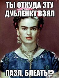 ты откуда эту дублёнку взял пазл, блеать!?